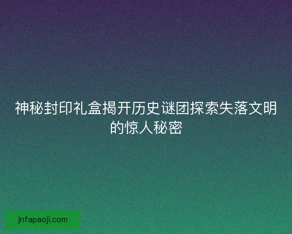 神秘封印礼盒揭开历史谜团探索失落文明的惊人秘密