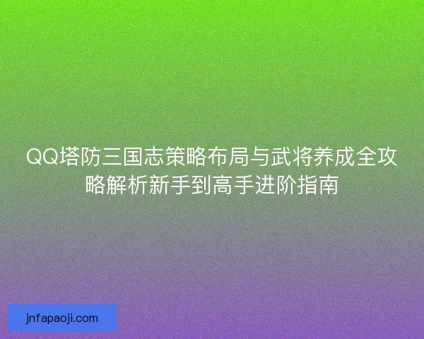 QQ塔防三国志策略布局与武将养成全攻略解析新手到高手进阶指南