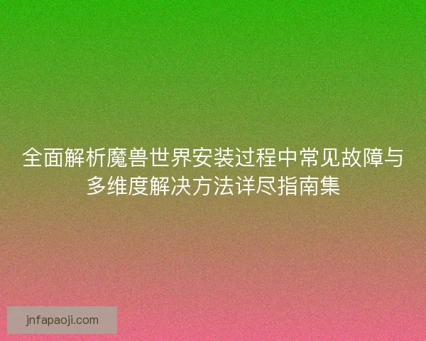 全面解析魔兽世界安装过程中常见故障与多维度解决方法详尽指南集