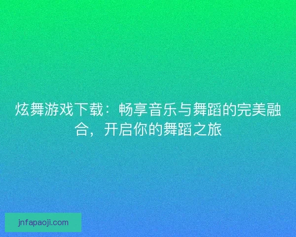 炫舞游戏下载：畅享音乐与舞蹈的完美融合，开启你的舞蹈之旅