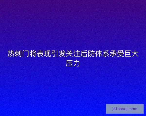 热刺门将表现引发关注后防体系承受巨大压力