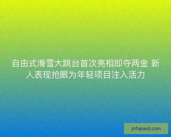 自由式滑雪大跳台首次亮相即夺两金 新人表现抢眼为年轻项目注入活力