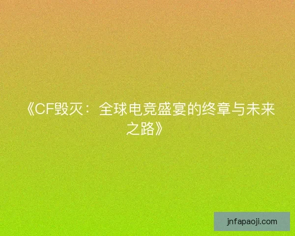 《CF毁灭：全球电竞盛宴的终章与未来之路》