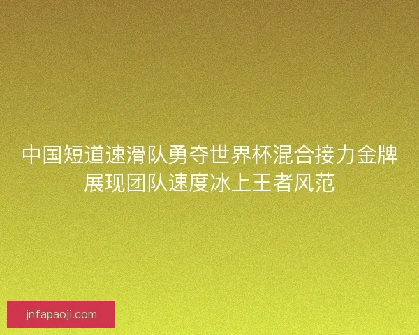 中国短道速滑队勇夺世界杯混合接力金牌展现团队速度冰上王者风范